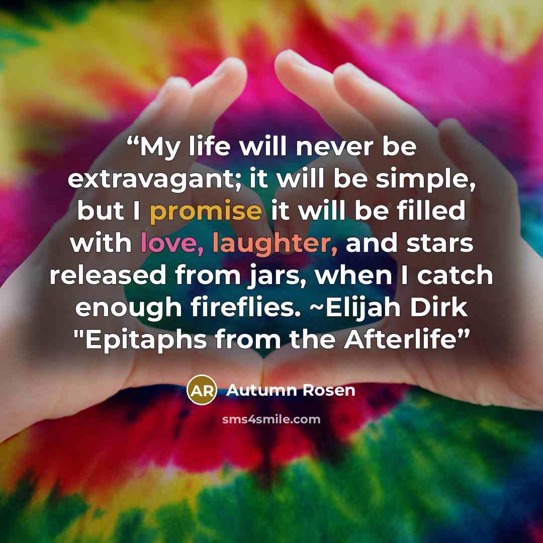 “My life will never be extravagant; it will be simple, but I promise it will be filled with love, laughter, and stars released from jars, when I catch enough fireflies. ~Elijah Dirk "Epitaphs from the Afterlife” quote by Autumn Rosen