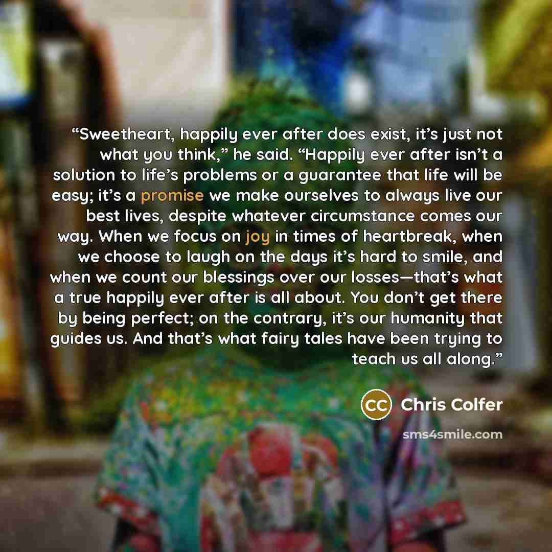 “Sweetheart, happily ever after does exist, it’s just not what you think,” he said. “Happily ever after isn’t a solution to life’s problems or a guarantee that life will be easy; it’s a promise we make ourselves to always live our best lives, despite whatever circumstance comes our way. When we…” quote by Chris Colfer