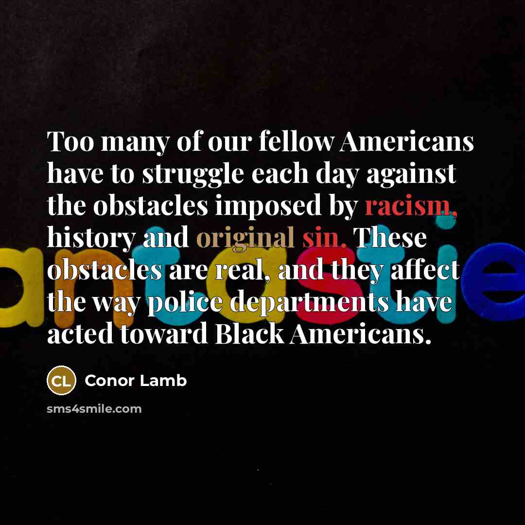 “Too many of our fellow Americans have to struggle each day against the obstacles imposed by racism, history and original sin. These obstacles are real, and they affect the way police departments have acted toward Black Americans.” quote by Conor Lamb