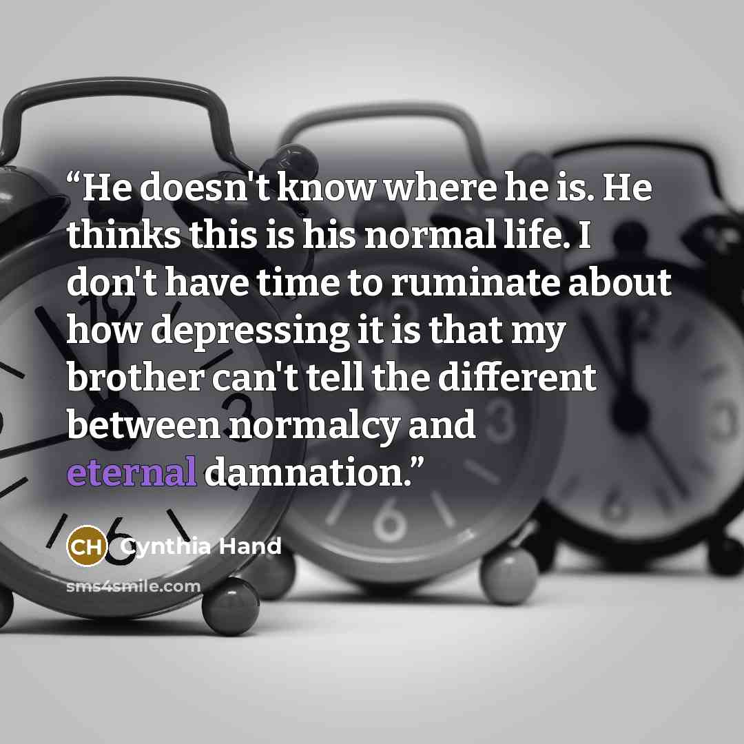 “He doesn't know where he is. He thinks this is his normal life. I don't have time to ruminate about how depressing it is that my brother can't tell the different between normalcy and eternal damnation.” quote by Cynthia Hand