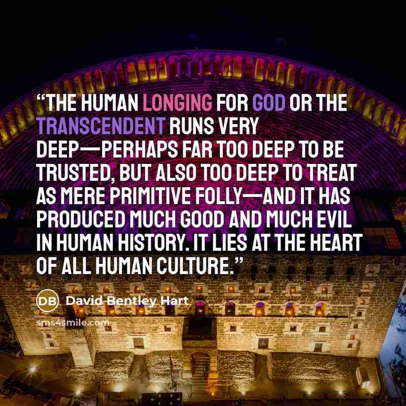 “The human longing for God or the transcendent runs very deep—perhaps far too deep to be trusted, but also too deep to treat as mere primitive folly—and it has produced much good and much evil in human history. It lies at the heart of all human culture.” quote by David Bentley Hart