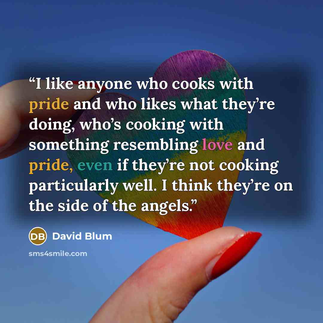 “I like anyone who cooks with pride and who likes what they’re doing, who’s cooking with something resembling love and pride, even if they’re not cooking particularly well. I think they’re on the side of the angels.” quote by David Blum