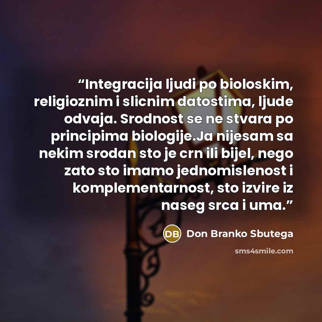 “Integracija ljudi po bioloskim, religioznim i slicnim datostima, ljude odvaja. Srodnost se ne stvara po principima biologije.Ja nijesam sa nekim srodan sto je crn ili bijel, nego zato sto imamo jednomislenost i komplementarnost, sto izvire iz naseg srca i uma.” quote by Don Branko Sbutega