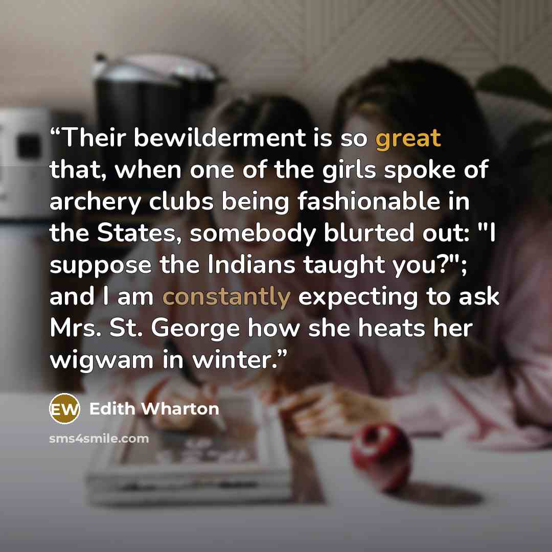 “Their bewilderment is so great that, when one of the girls spoke of archery clubs being fashionable in the States, somebody blurted out: "I suppose the Indians taught you?"; and I am constantly expecting to ask Mrs. St. George how she heats her wigwam in winter.” quote by Edith Wharton