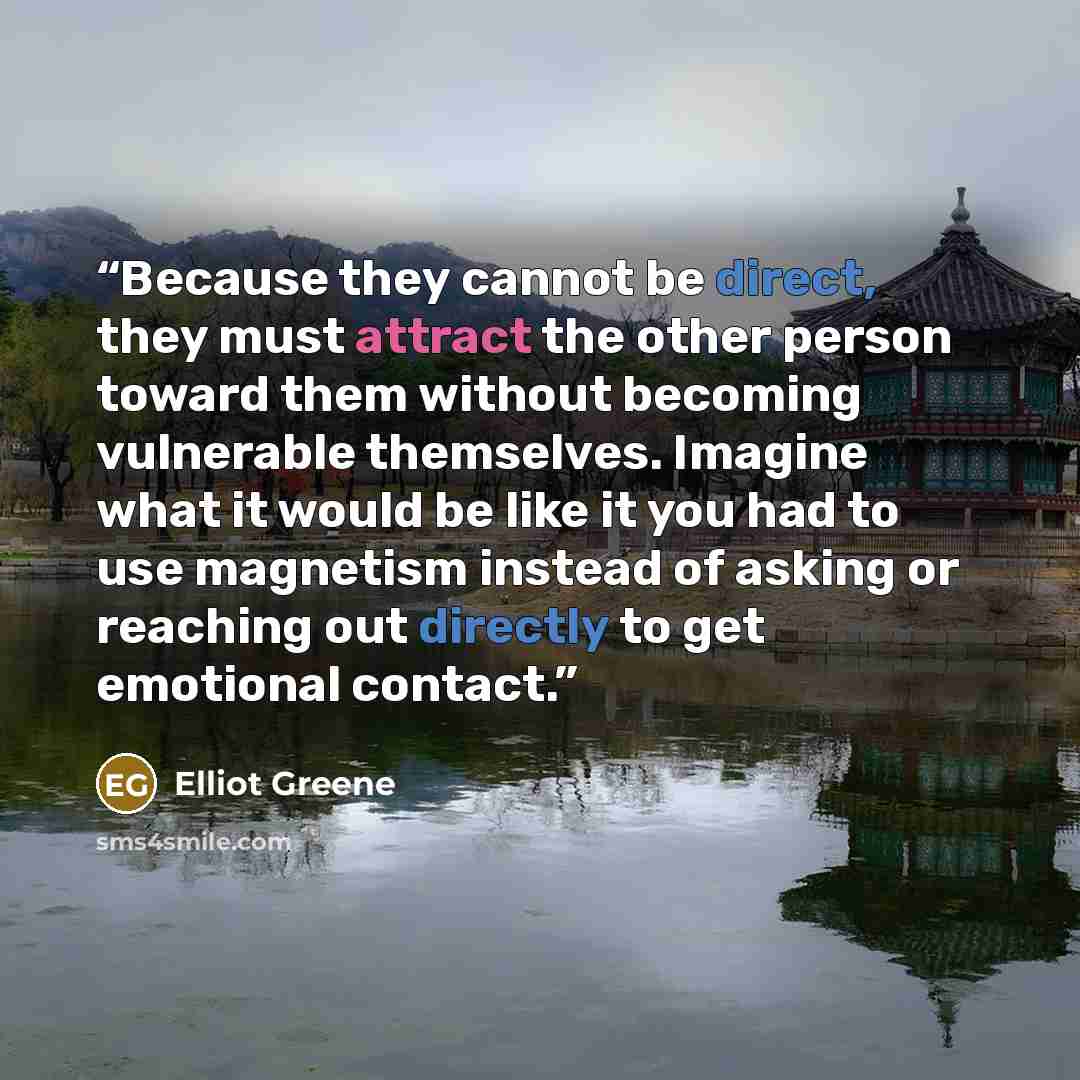 “Because they cannot be direct, they must attract the other person toward them without becoming vulnerable themselves. Imagine what it would be like it you had to use magnetism instead of asking or reaching out directly to get emotional contact.” quote by Elliot Greene