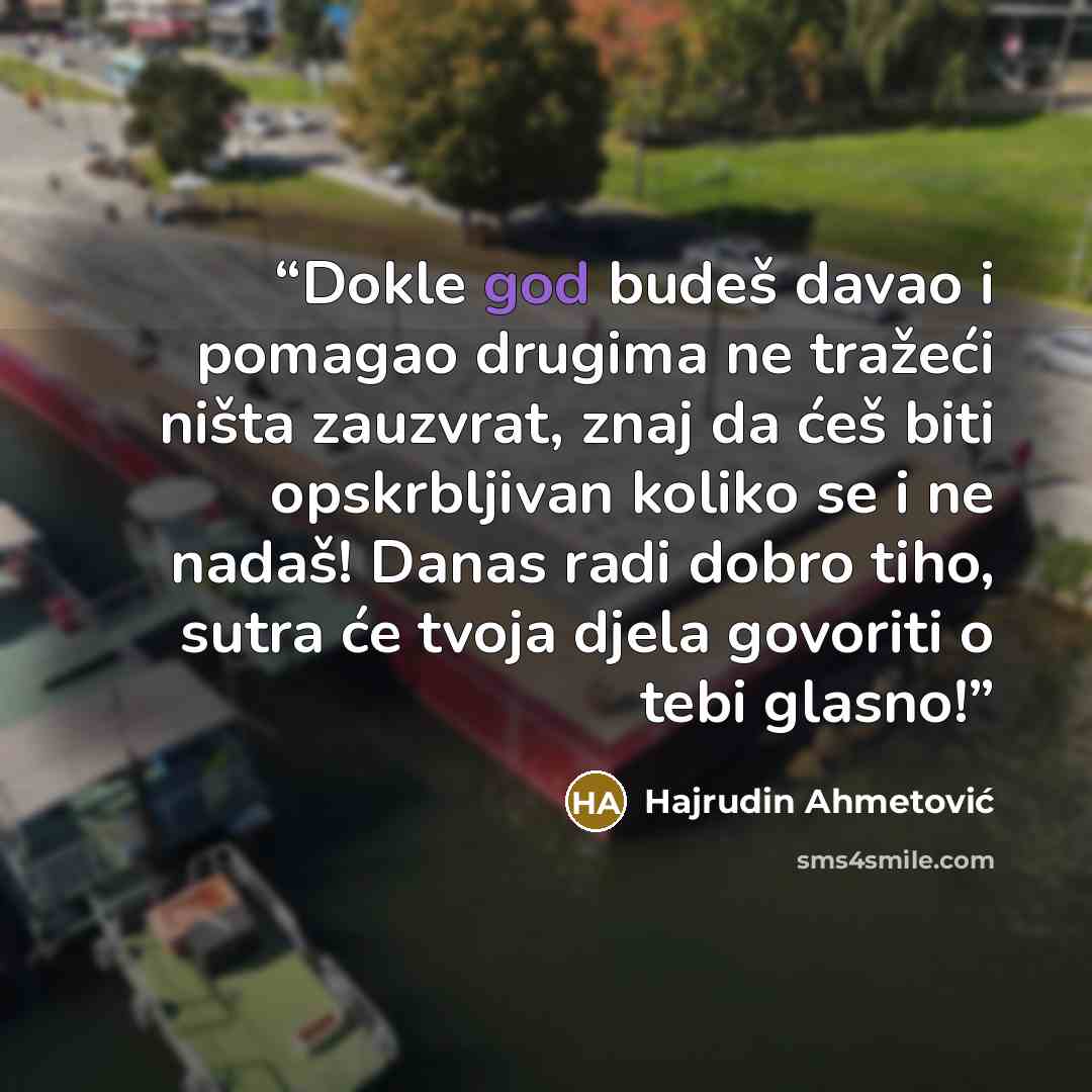 “Dokle god budeš davao i pomagao drugima ne tražeći ništa zauzvrat, znaj da ćeš biti opskrbljivan koliko se i ne nadaš! Danas radi dobro tiho, sutra će tvoja djela govoriti o tebi glasno!” quote by Hajrudin Ahmetović