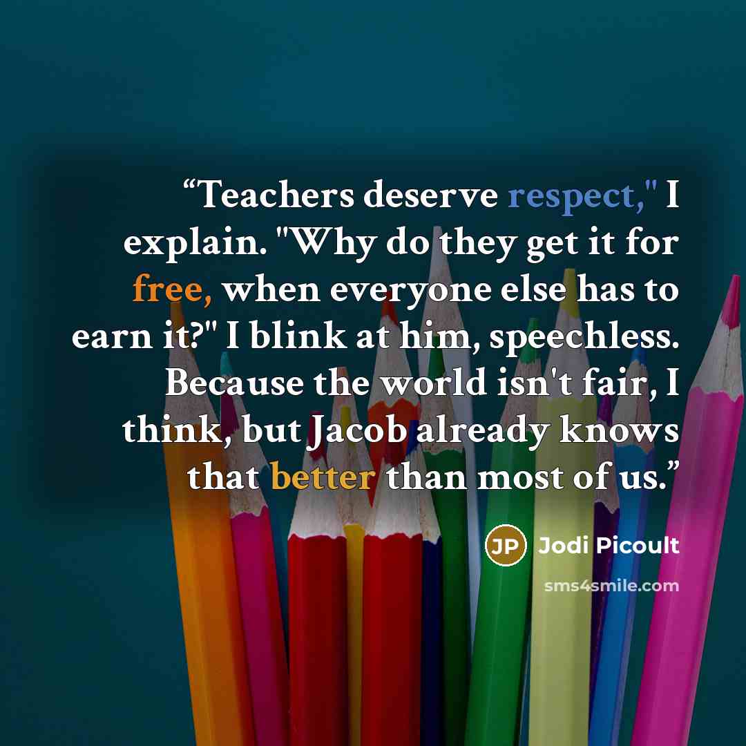 “Teachers deserve respect," I explain. "Why do they get it for free, when everyone else has to earn it?" I blink at him, speechless. Because the world isn't fair, I think, but Jacob already knows that better than most of us.” quote by Jodi Picoult