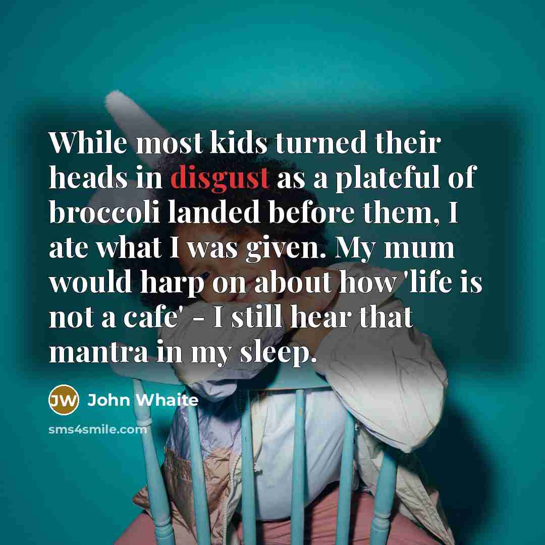 “While most kids turned their heads in disgust as a plateful of broccoli landed before them, I ate what I was given. My mum would harp on about how 'life is not a cafe' - I still hear that mantra in my sleep.” quote by John Whaite