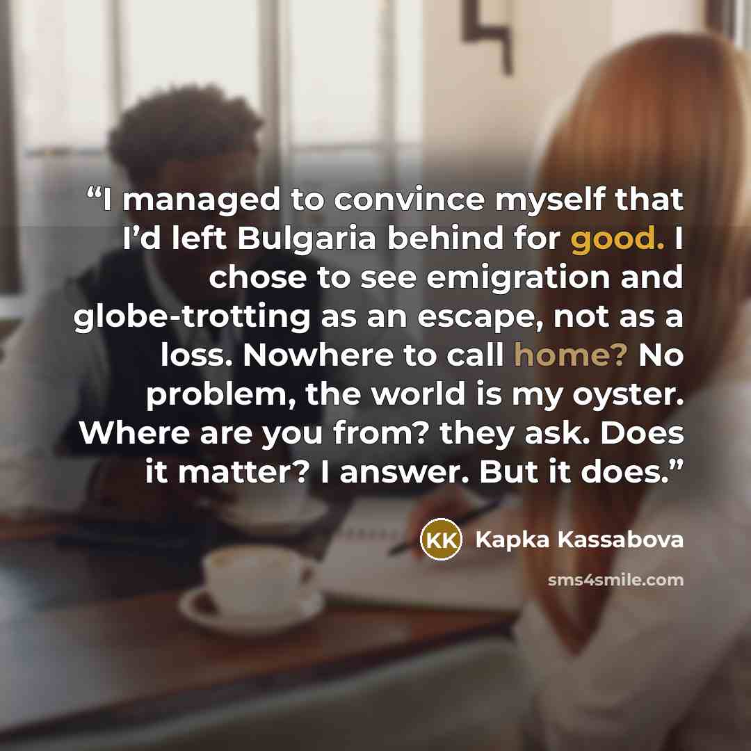 “I managed to convince myself that I’d left Bulgaria behind for good. I chose to see emigration and globe-trotting as an escape, not as a loss. Nowhere to call home? No problem, the world is my oyster. Where are you from? they ask. Does it matter? I answer. But it does.” quote by Kapka Kassabova