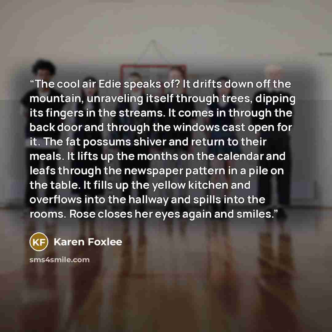“The cool air Edie speaks of? It drifts down off the mountain, unraveling itself through trees, dipping its fingers in the streams. It comes in through the back door and through the windows cast open for it. The fat possums shiver and return to their meals. It lifts up the months on the calendar…” quote by Karen Foxlee