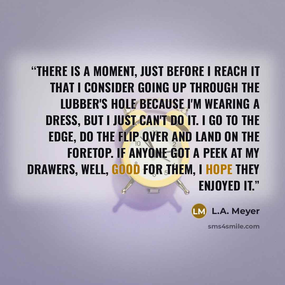 “There is a moment, just before I reach it that I consider going up through the lubber's hole because I'm wearing a dress, but I just can't do it. I go to the edge, do the flip over and land on the foretop. If anyone got a peek at my drawers, well, good for them, I hope they enjoyed it.” quote by L.A. Meyer