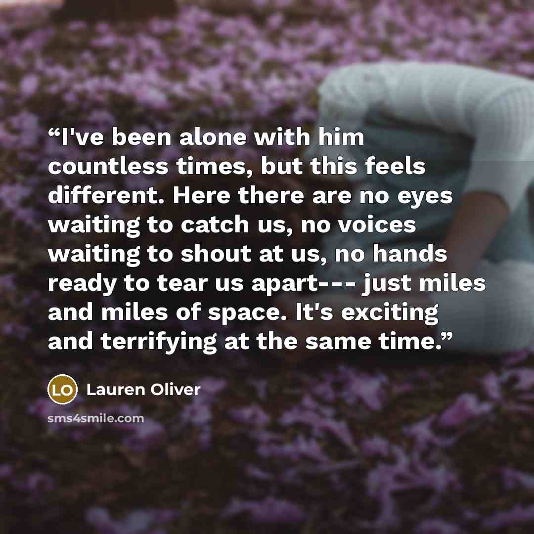 “I've been alone with him countless times, but this feels different. Here there are no eyes waiting to catch us, no voices waiting to shout at us, no hands ready to tear us apart--- just miles and miles of space. It's exciting and terrifying at the same time.” quote by Lauren Oliver
