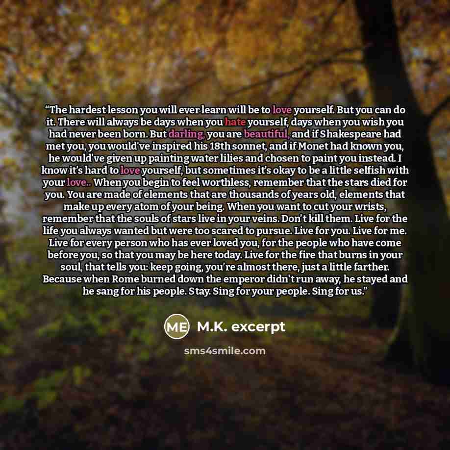 “The hardest lesson you will ever learn will be to love yourself. But you can do it. There will always be days when you hate yourself, days when you wish you had never been born. But darling, you are beautiful, and if Shakespeare had met you, you would've inspired his 18th sonnet, and if Monet had…” quote by M.K. excerpt