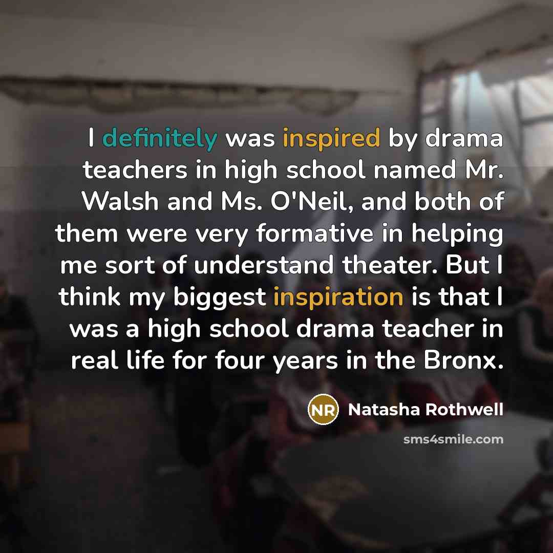 “I definitely was inspired by drama teachers in high school named Mr. Walsh and Ms. O'Neil, and both of them were very formative in helping me sort of understand theater. But I think my biggest inspiration is that I was a high school drama teacher in real life for four years in the Bronx.” quote by Natasha Rothwell