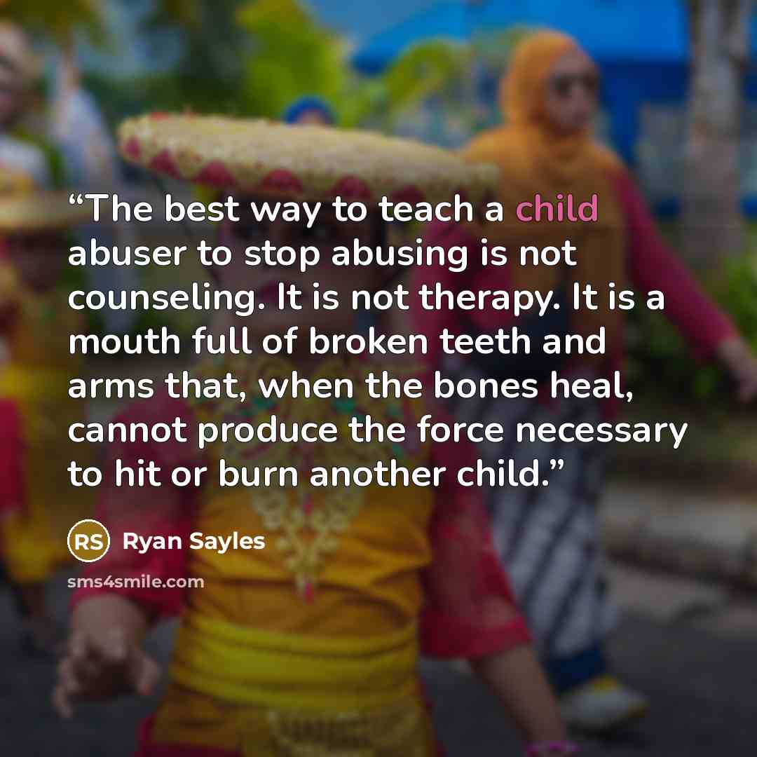 “The best way to teach a child abuser to stop abusing is not counseling. It is not therapy. It is a mouth full of broken teeth and arms that, when the bones heal, cannot produce the force necessary to hit or burn another child.” quote by Ryan Sayles
