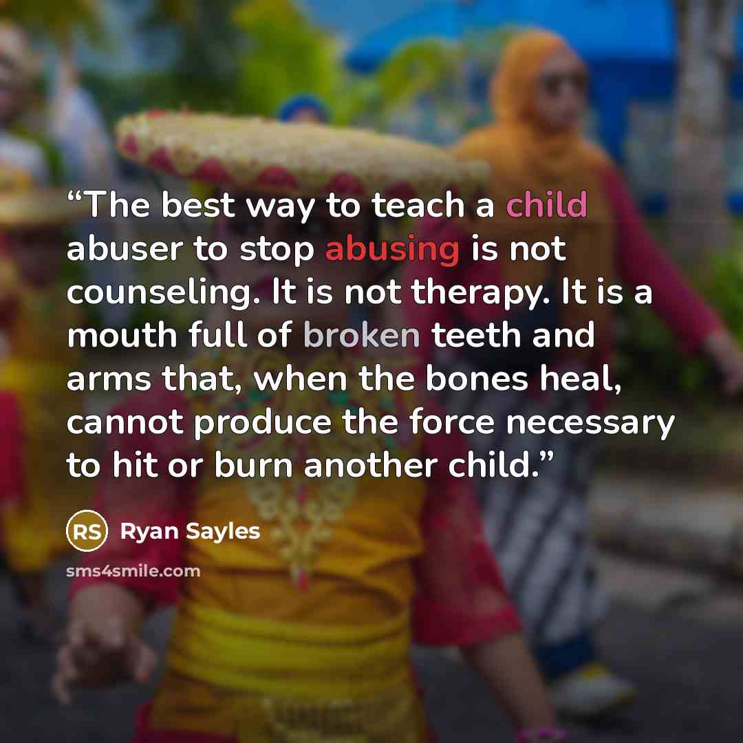“The best way to teach a child abuser to stop abusing is not counseling. It is not therapy. It is a mouth full of broken teeth and arms that, when the bones heal, cannot produce the force necessary to hit or burn another child.” quote by Ryan Sayles