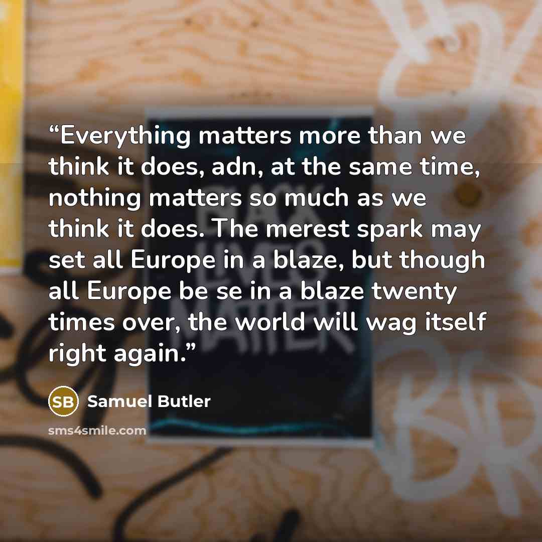 “Everything matters more than we think it does, adn, at the same time, nothing matters so much as we think it does. The merest spark may set all Europe in a blaze, but though all Europe be se in a blaze twenty times over, the world will wag itself right again.” quote by Samuel Butler