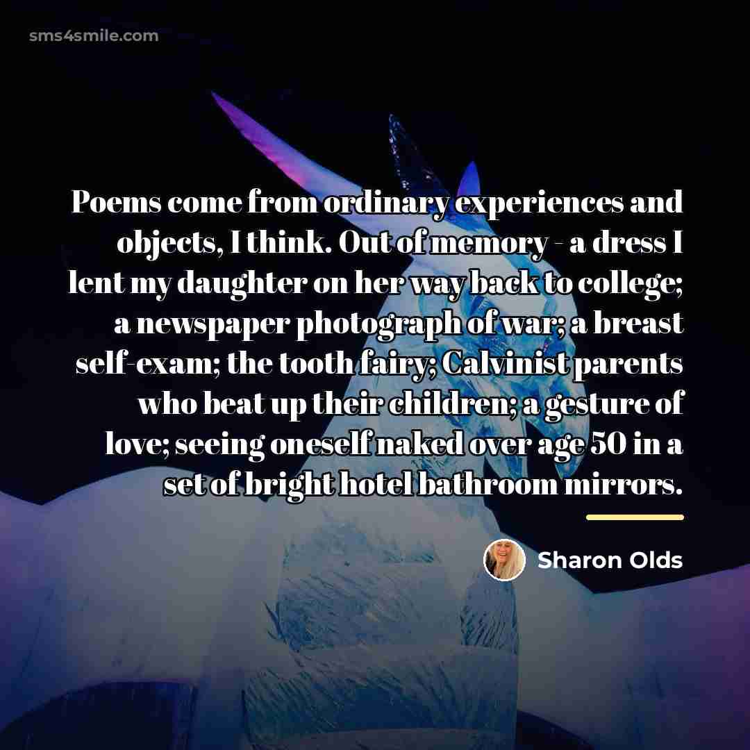 “Poems come from ordinary experiences and objects, I think. Out…” quote by Sharon Olds