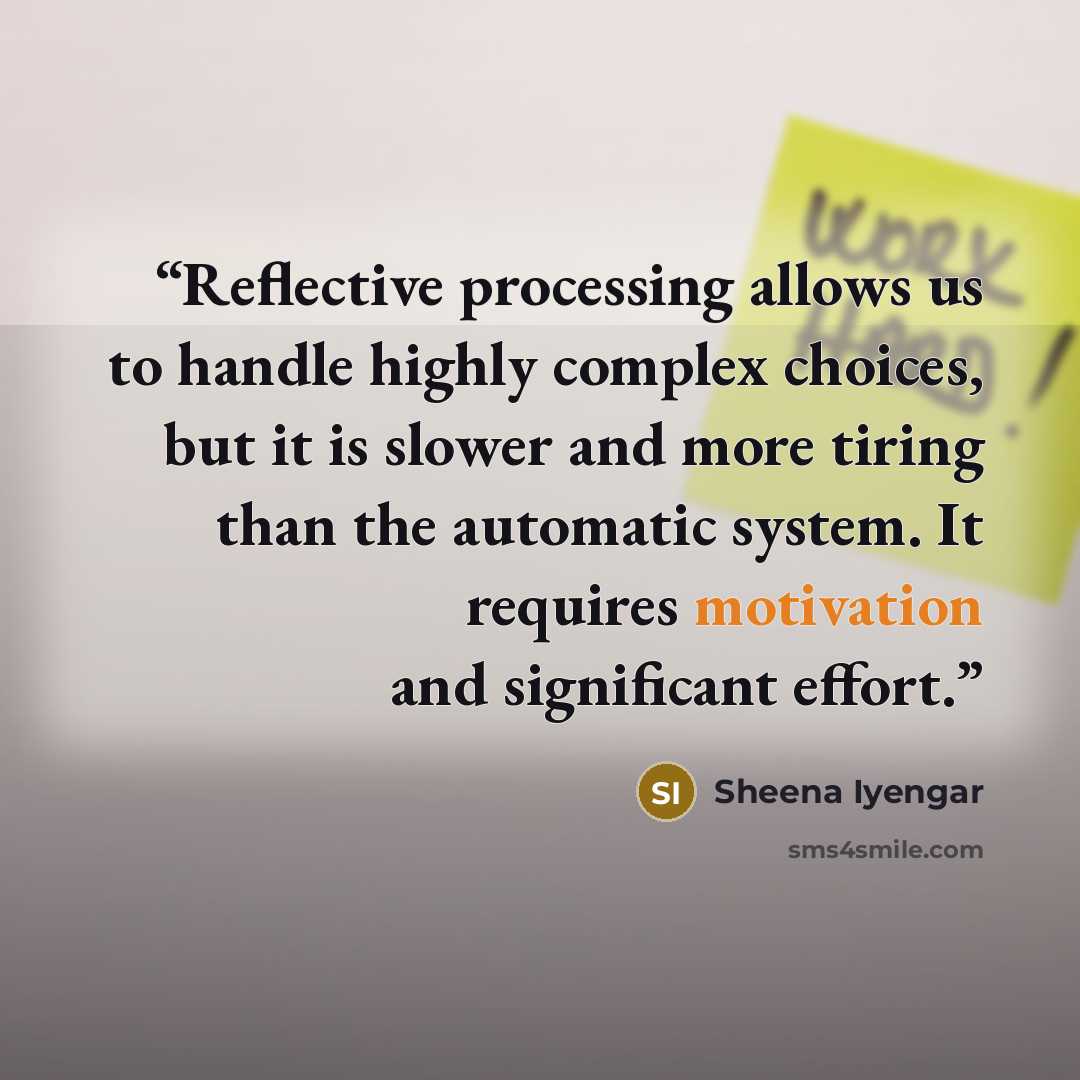 “Reflective processing allows us to handle highly complex choices, but it is slower and more tiring than the automatic system. It requires motivation and significant effort.” quote by Sheena Iyengar