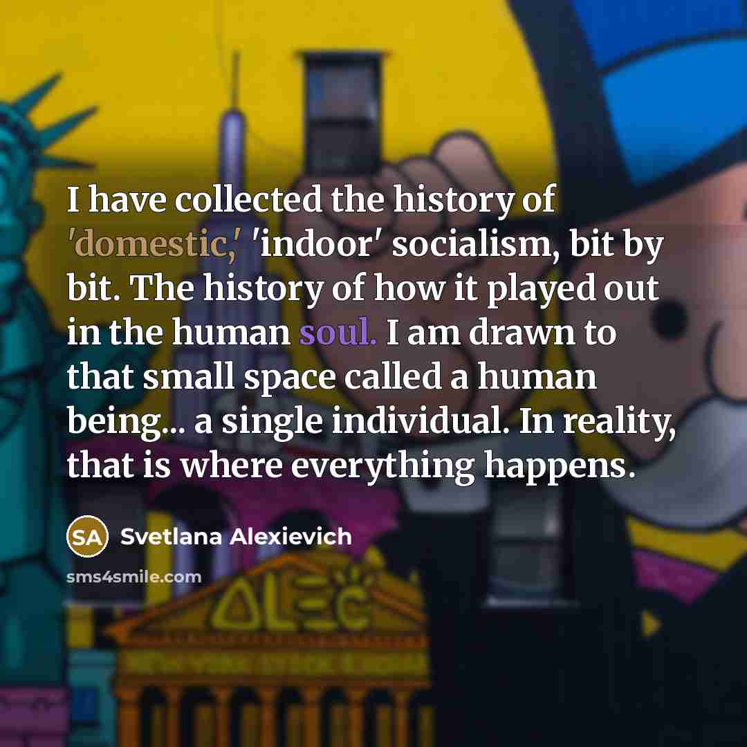 “I have collected the history of 'domestic,' 'indoor' socialism, bit by bit. The history of how it played out in the human soul. I am drawn to that small space called a human being... a single individual. In reality, that is where everything happens.” quote by Svetlana Alexievich
