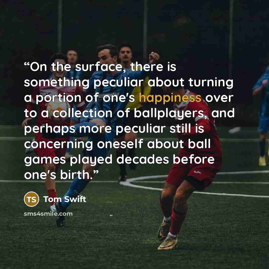 “On the surface, there is something peculiar about turning a portion of one's happiness over to a collection of ballplayers, and perhaps more peculiar still is concerning oneself about ball games played decades before one's birth.” quote by Tom Swift