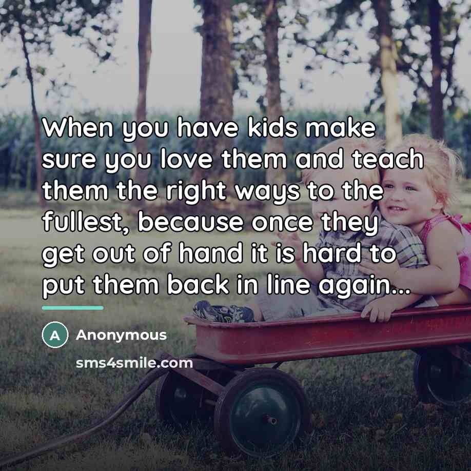 “When you have kids make sure you love them and teach them the right ways to the fullest, because once they get out of hand it is hard to put them back in line again...” quote by Anonymous