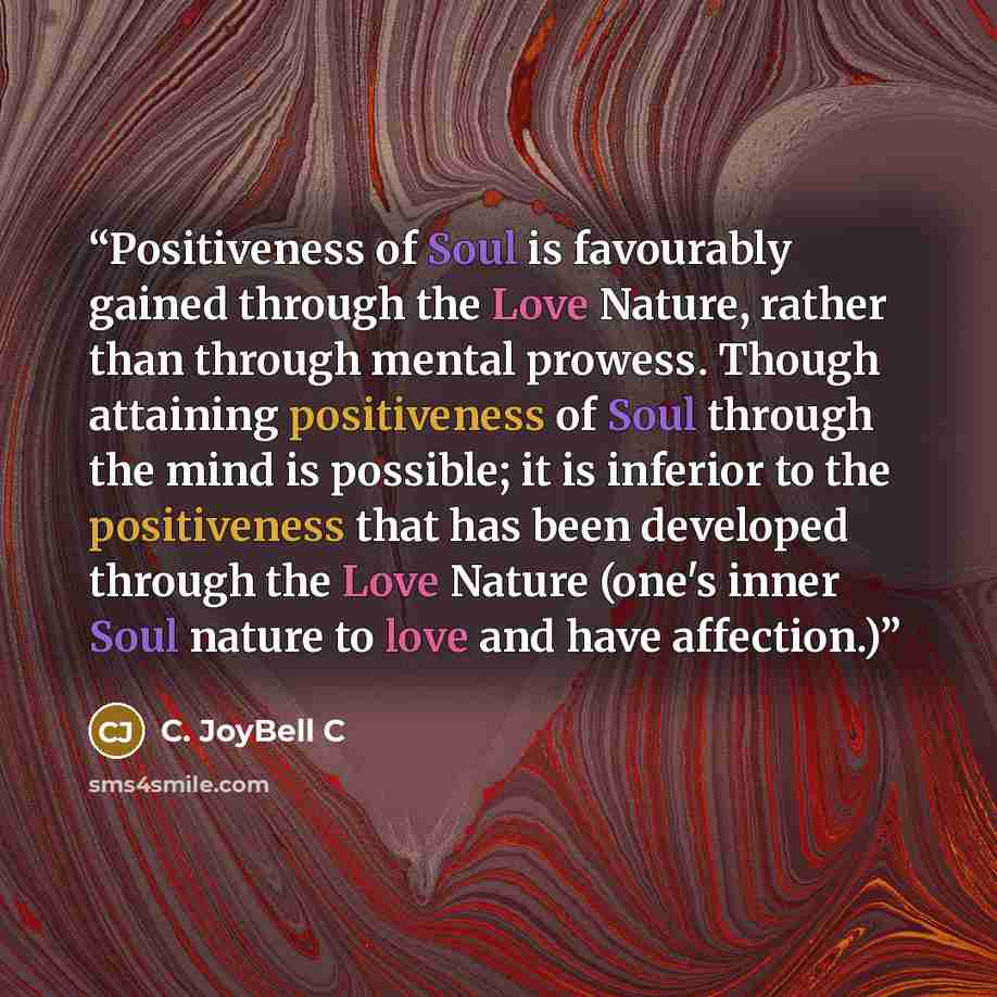 “Positiveness of Soul is favourably gained through the Love Nature, rather than through mental prowess. Though attaining positiveness of Soul through the mind is possible; it is inferior to the positiveness that has been developed through the Love Nature (one's inner Soul nature to love and have…” quote by C. JoyBell C
