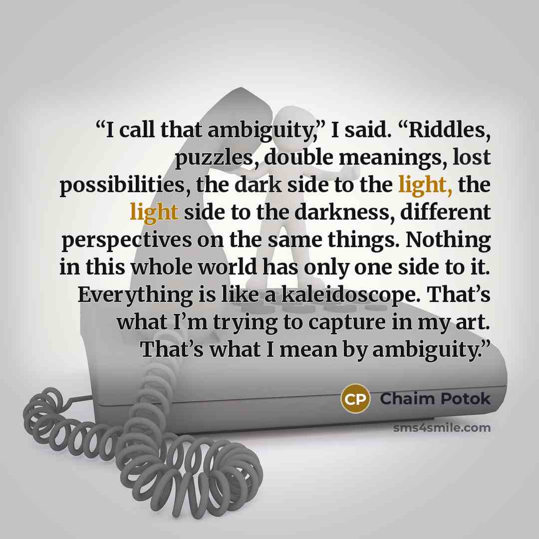 “I call that ambiguity,” I said. “Riddles, puzzles, double meanings, lost possibilities, the dark side to the light, the light side to the darkness, different perspectives on the same things. Nothing in this whole world has only one side to it. Everything is like a kaleidoscope. That’s what I’m…” quote by Chaim Potok