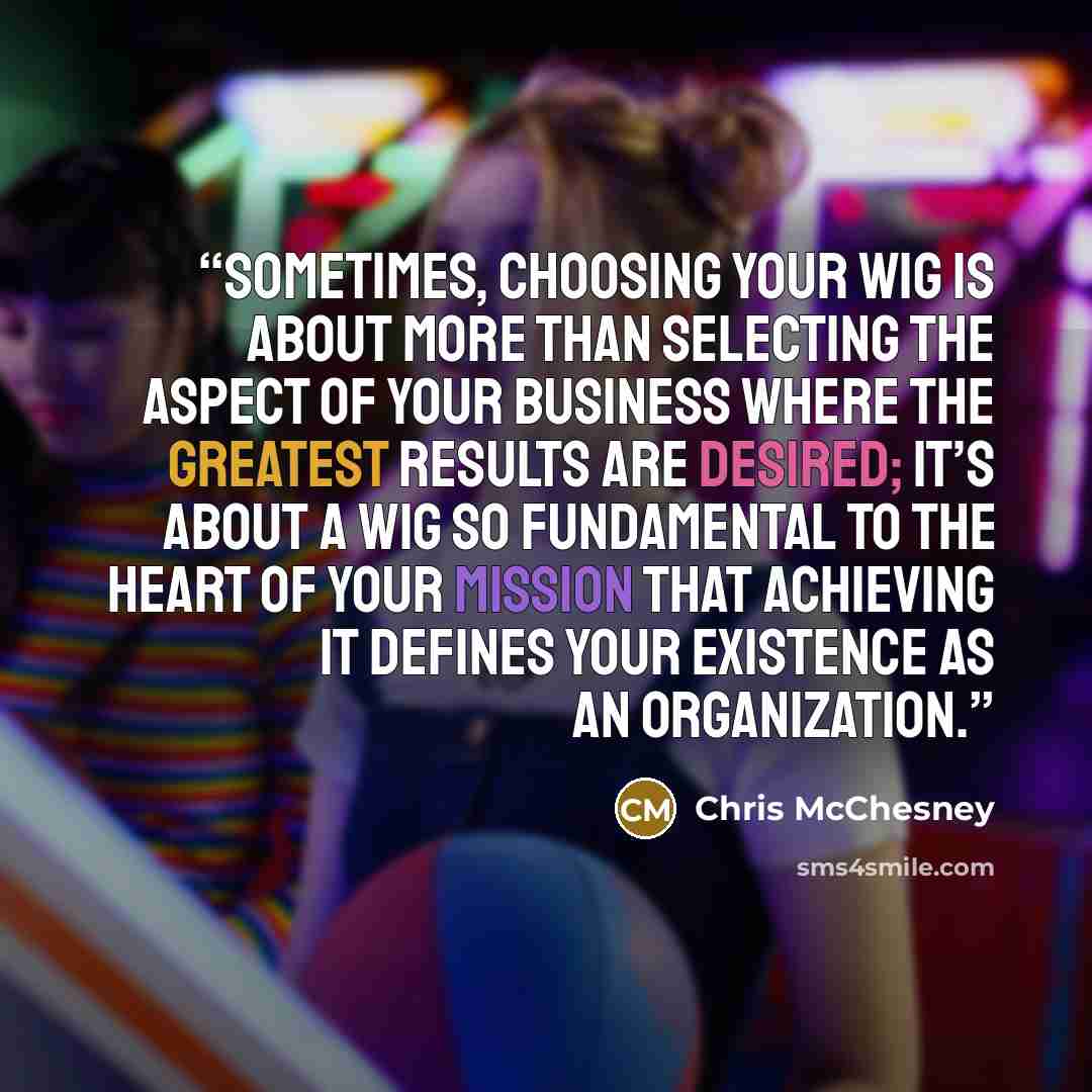 “Sometimes, choosing your WIG is about more than selecting the aspect of your business where the greatest results are desired; it’s about a WIG so fundamental to the heart of your mission that achieving it defines your existence as an organization.” quote by Chris McChesney