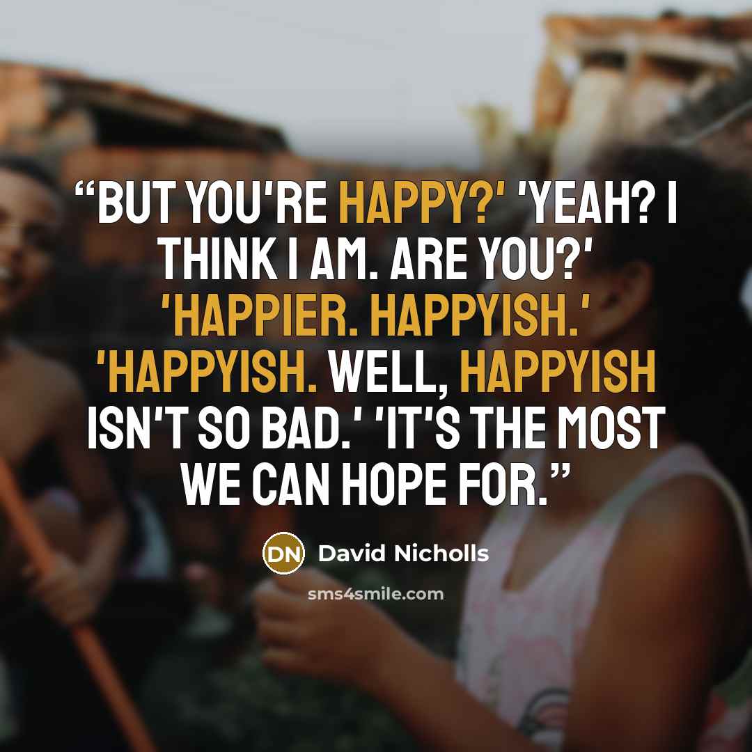 “But you're happy?' 'Yeah? I think I am. Are you?' 'Happier. Happyish.' 'Happyish. Well, happyish isn't so bad.' 'It's the most we can hope for.” quote by David Nicholls
