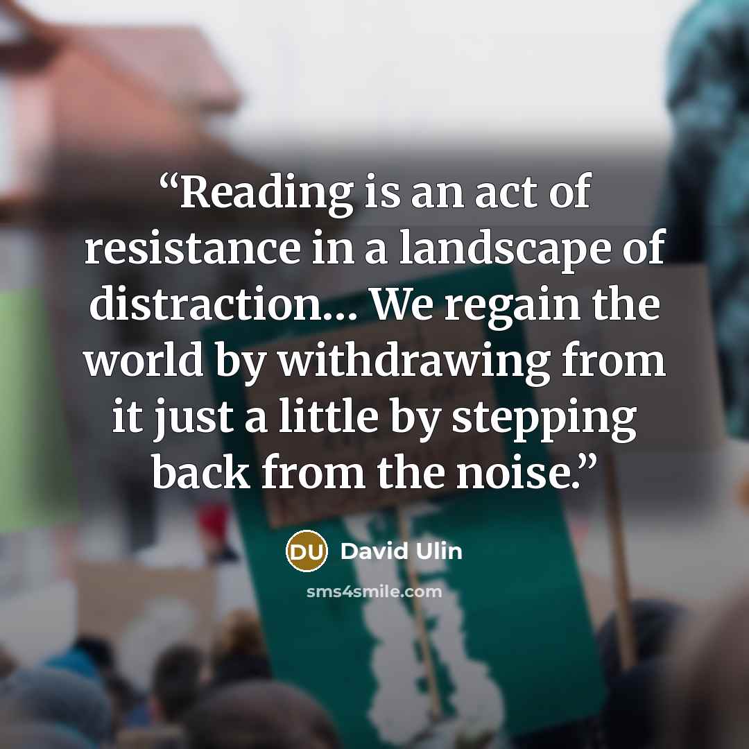 “Reading is an act of resistance in a landscape of distraction… We regain the world by withdrawing from it just a little by stepping back from the noise.” quote by David Ulin