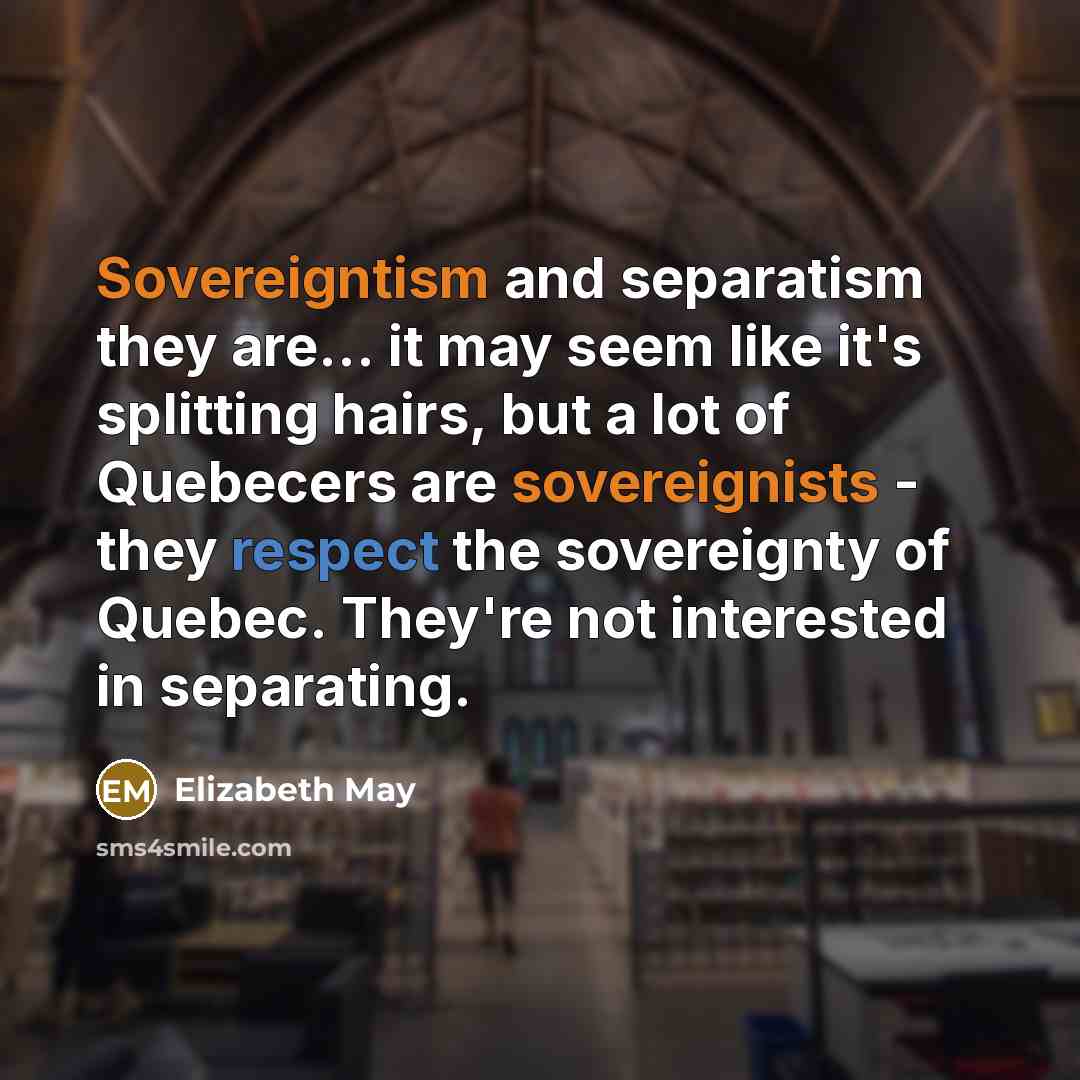 “Sovereigntism and separatism they are... it may seem like it's splitting hairs, but a lot of Quebecers are sovereignists - they respect the sovereignty of Quebec. They're not interested in separating.” quote by Elizabeth May