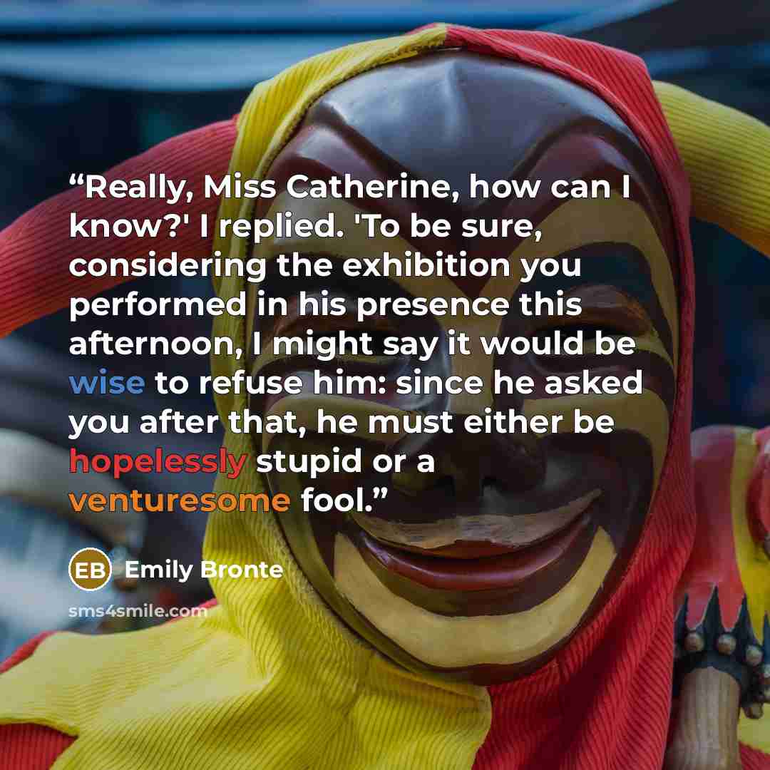 “Really, Miss Catherine, how can I know?' I replied. 'To be sure, considering the exhibition you performed in his presence this afternoon, I might say it would be wise to refuse him: since he asked you after that, he must either be hopelessly stupid or a venturesome fool.” quote by Emily Brontë