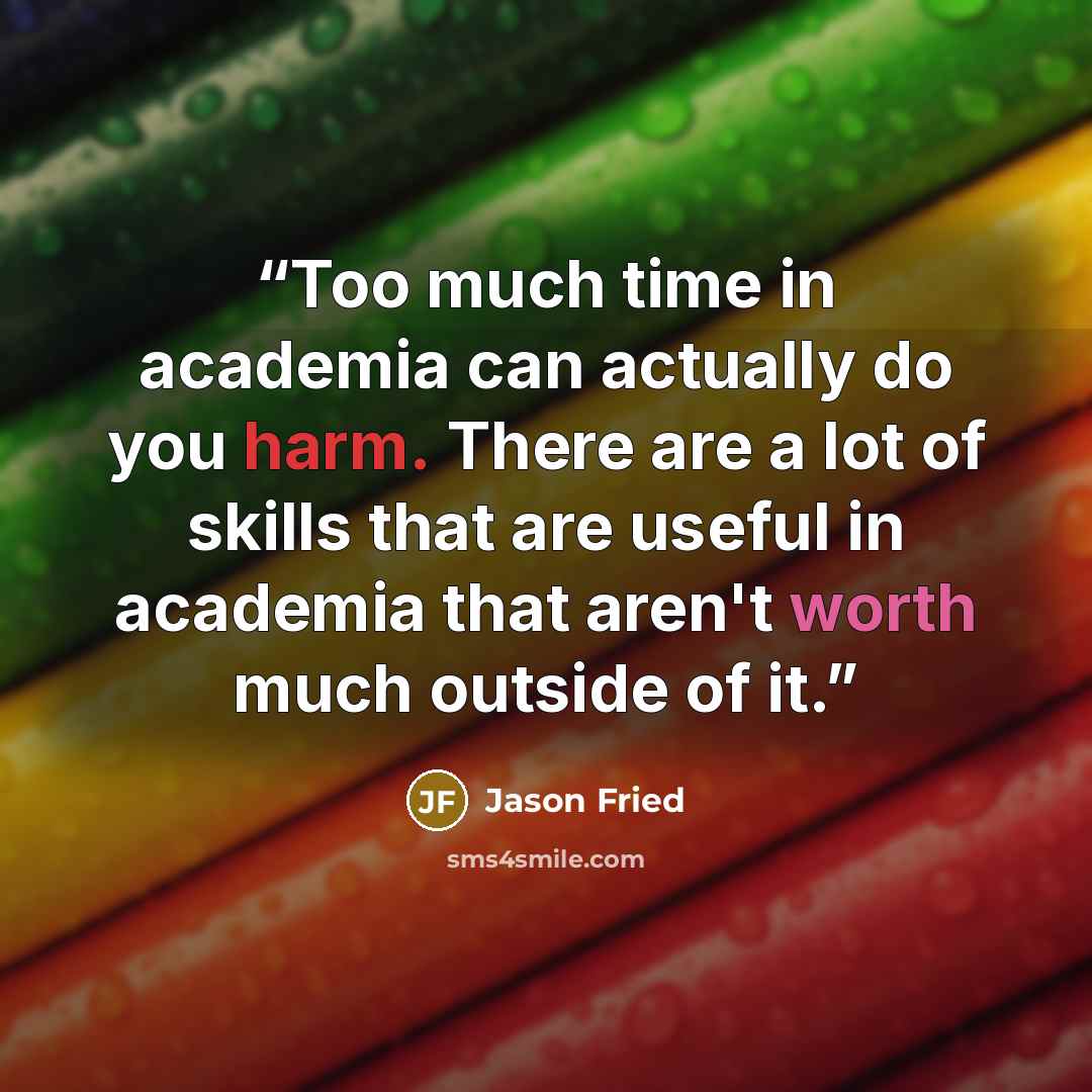 “Too much time in academia can actually do you harm. There are a lot of skills that are useful in academia that aren't worth much outside of it.” quote by Jason Fried