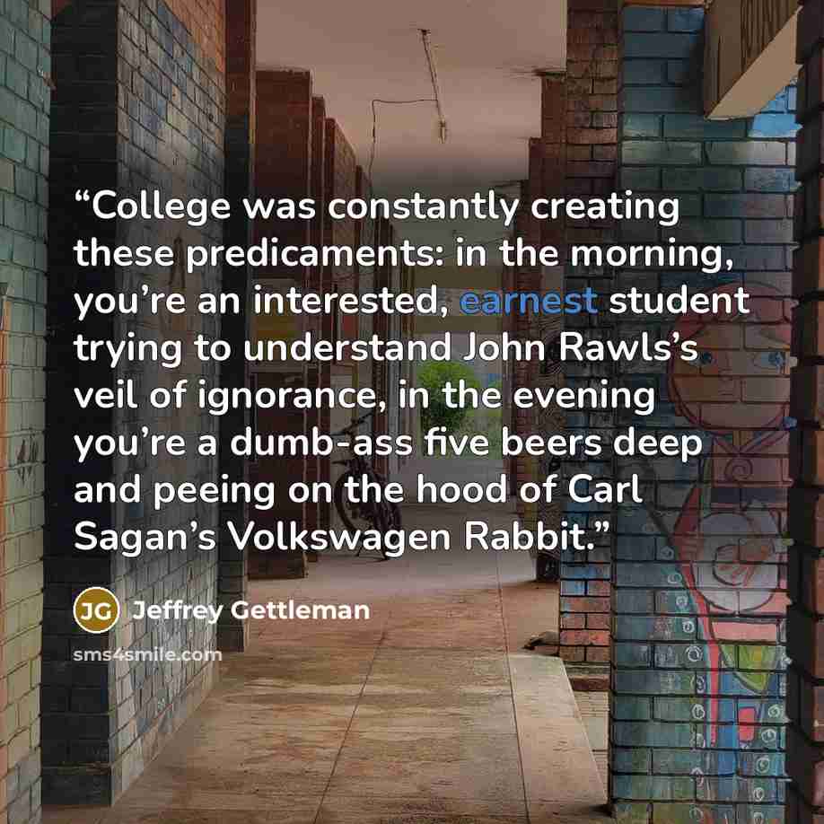 “College was constantly creating these predicaments: in the morning, you’re an interested, earnest student trying to understand John Rawls’s veil of ignorance, in the evening you’re a dumb-ass five beers deep and peeing on the hood of Carl Sagan’s Volkswagen Rabbit.” quote by Jeffrey Gettleman
