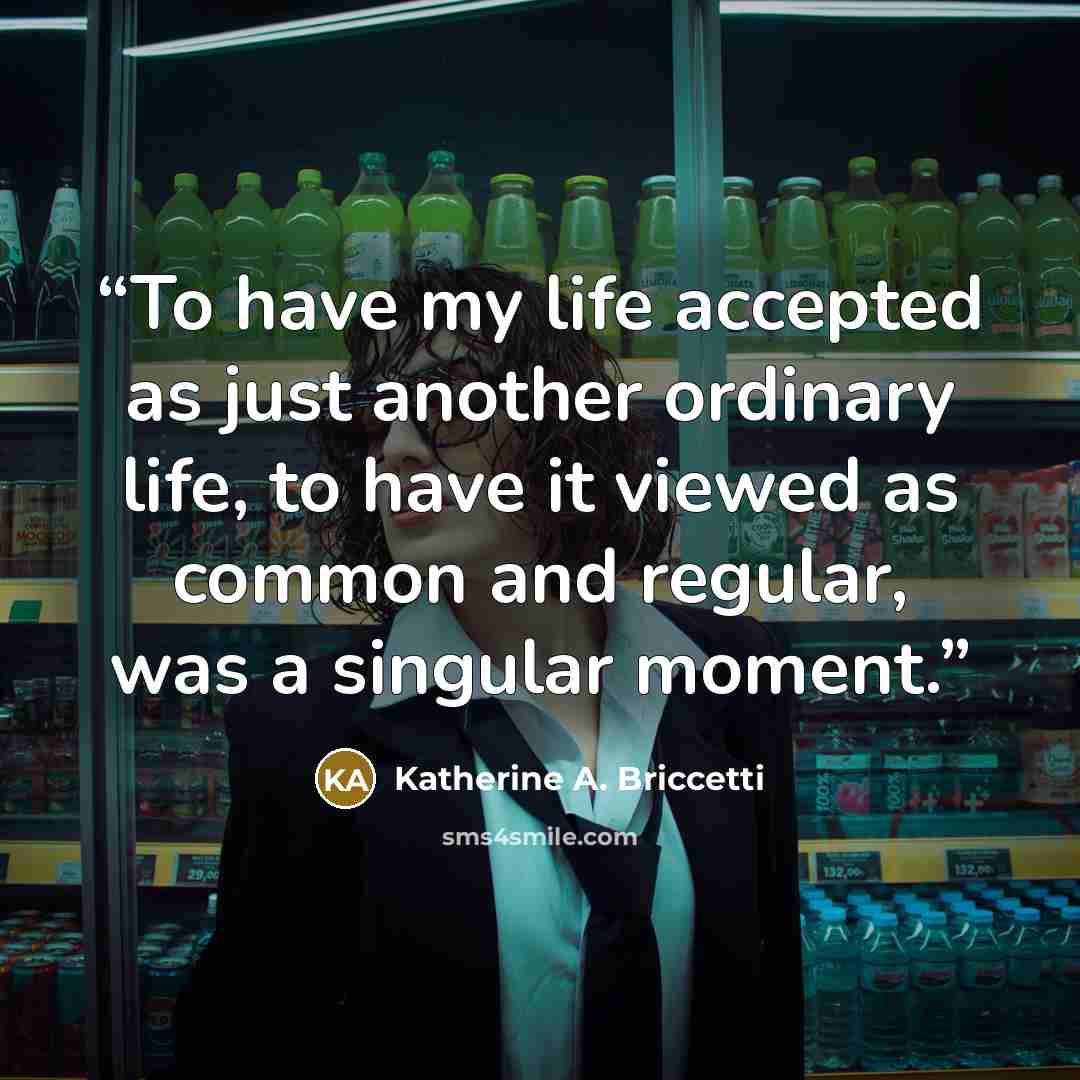 “To have my life accepted as just another ordinary life, to have it viewed as common and regular, was a singular moment.” quote by Katherine A. Briccetti