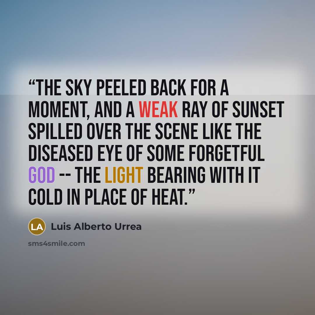 “The sky peeled back for a moment, and a weak ray of sunset spilled over the scene like the diseased eye of some forgetful god -- the light bearing with it cold in place of heat.” quote by Luis Alberto Urrea