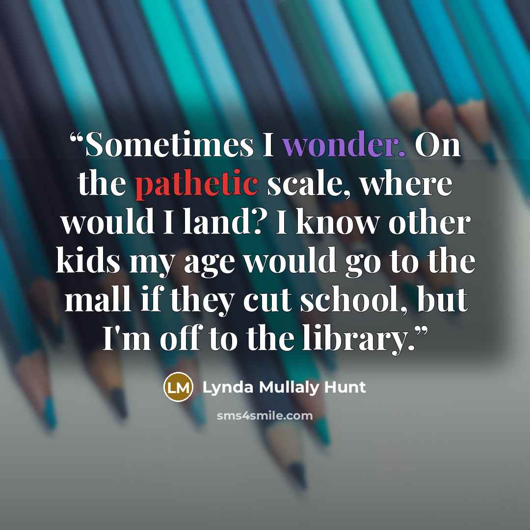“Sometimes I wonder. On the pathetic scale, where would I land? I know other kids my age would go to the mall if they cut school, but I'm off to the library.” quote by Lynda Mullaly Hunt