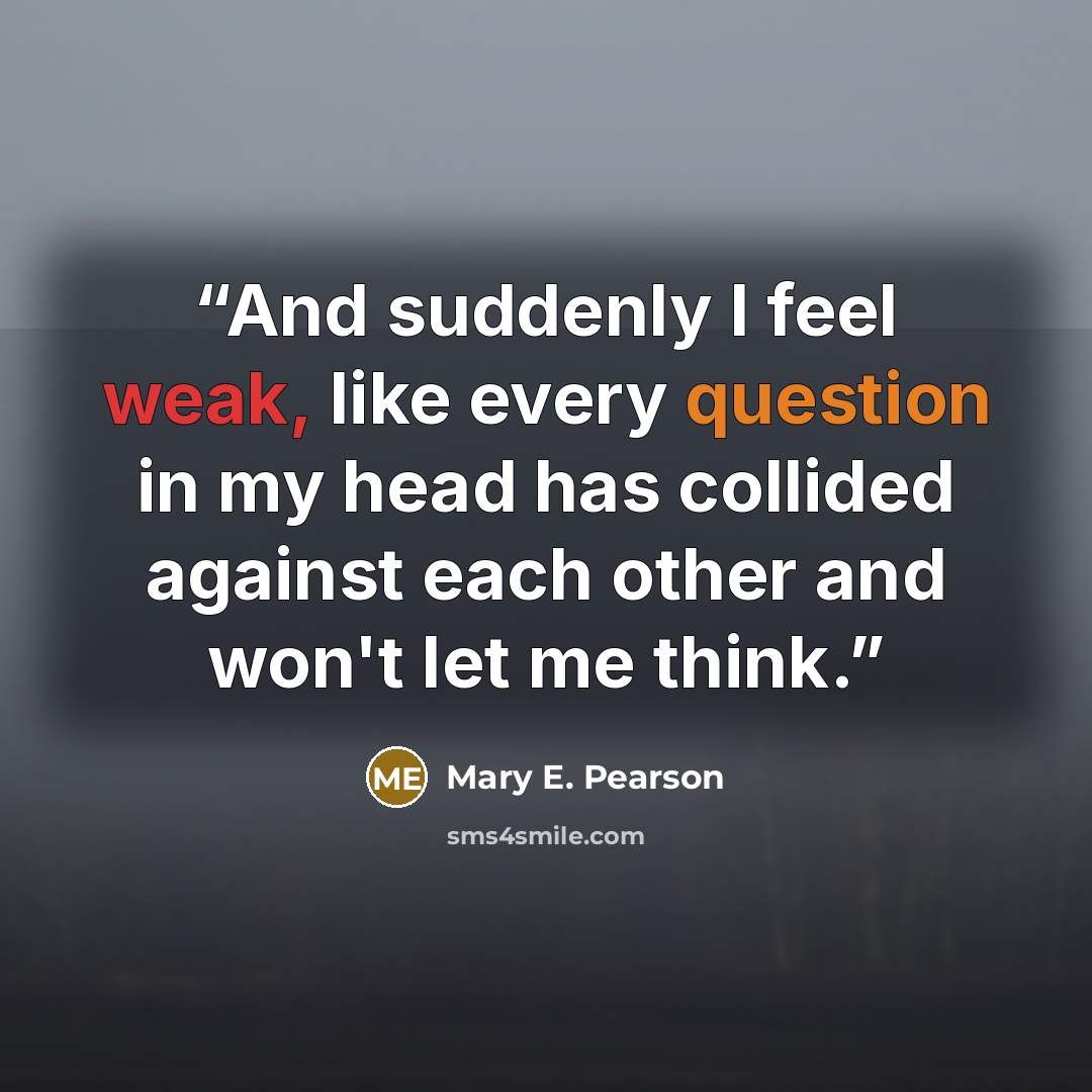 “And suddenly I feel weak, like every question in my head has collided against each other and won't let me think.” quote by Mary E. Pearson