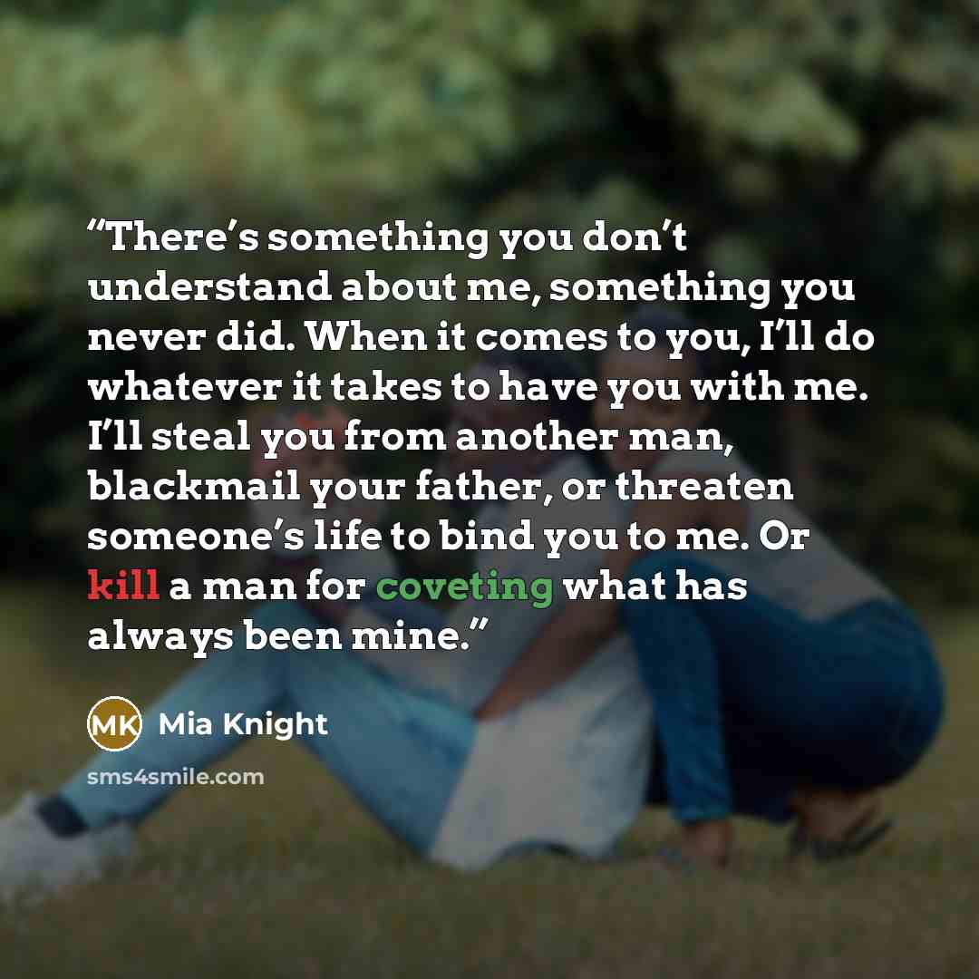 “There’s something you don’t understand about me, something you never did. When it comes to you, I’ll do whatever it takes to have you with me. I’ll steal you from another man, blackmail your father, or threaten someone’s life to bind you to me. Or kill a man for coveting what has always been mine.” quote by Mia Knight