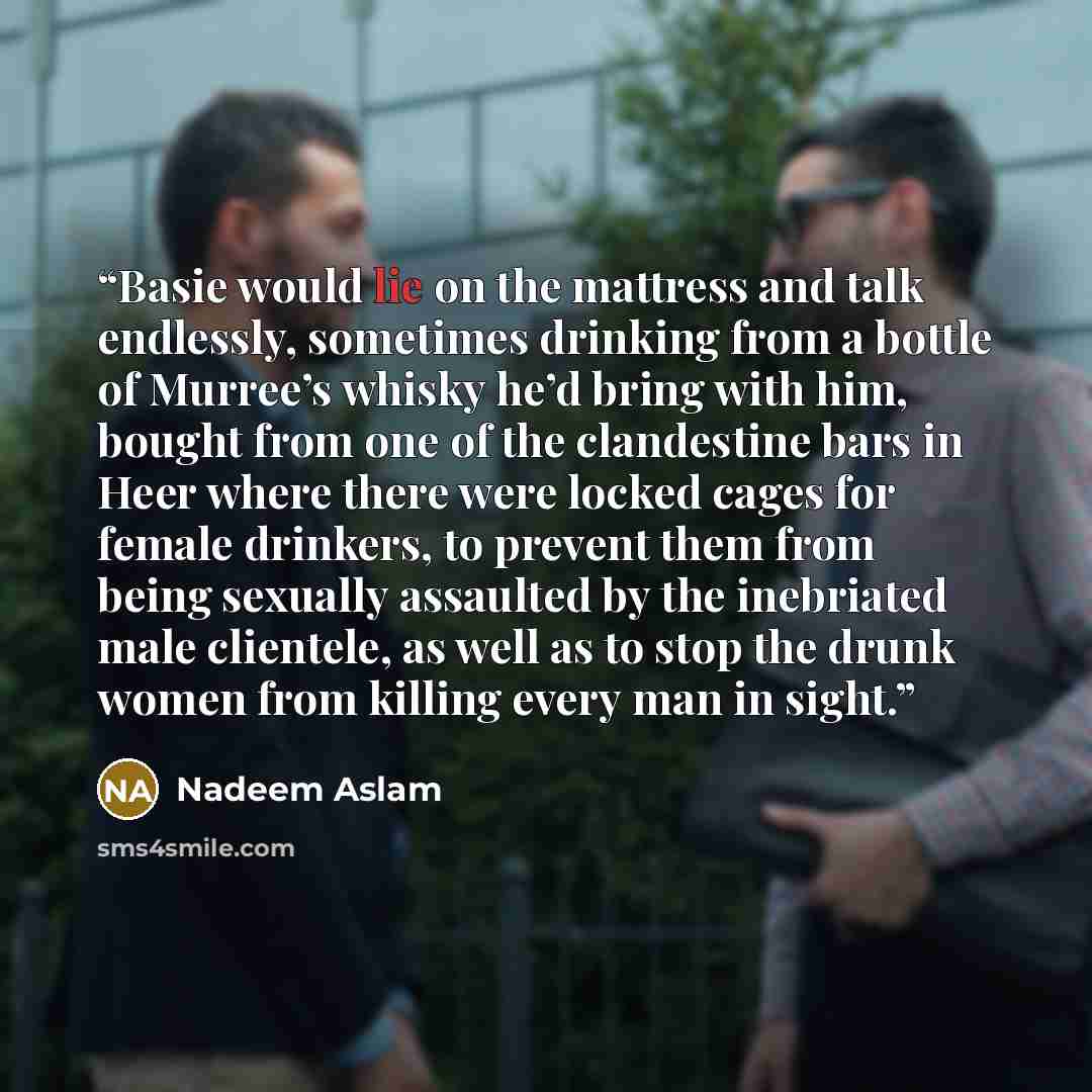 “Basie would lie on the mattress and talk endlessly, sometimes drinking from a bottle of Murree’s whisky he’d bring with him, bought from one of the clandestine bars in Heer where there were locked cages for female drinkers, to prevent them from being sexually assaulted by the inebriated male…” quote by Nadeem Aslam