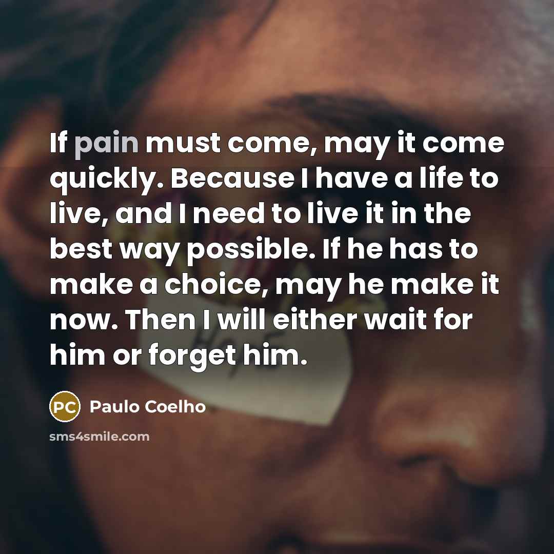 “If pain must come, may it come quickly. Because I have a life to live, and I need to live it in the best way possible. If he has to make a choice, may he make it now. Then I will either wait for him or forget him.” quote by Paulo Coelho