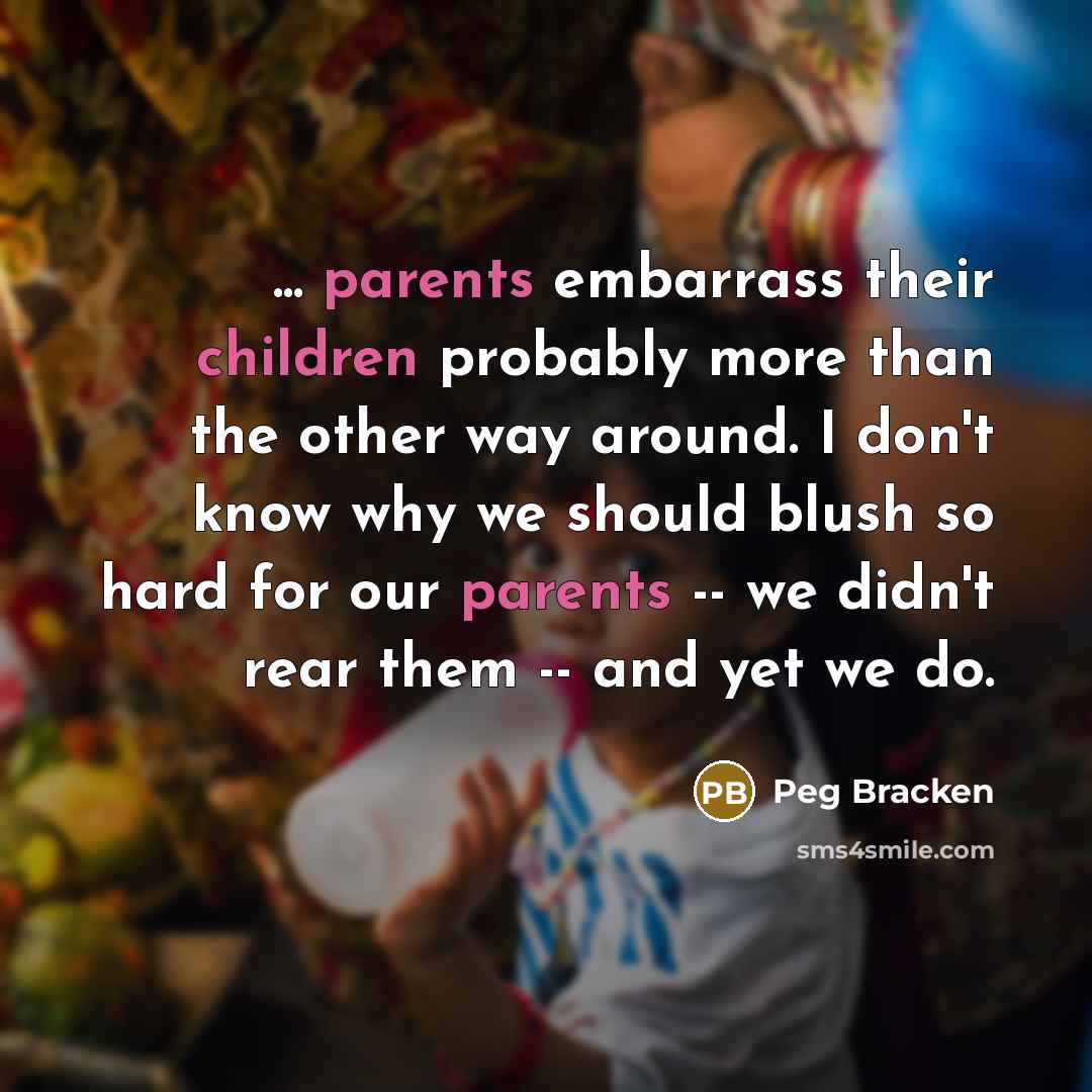 “... parents embarrass their children probably more than the other way around. I don't know why we should blush so hard for our parents -- we didn't rear them -- and yet we do.” quote by Peg Bracken