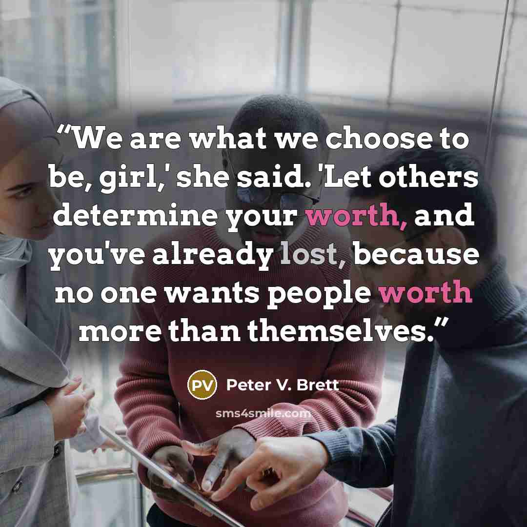 “We are what we choose to be, girl,' she said. 'Let others determine your worth, and you've already lost, because no one wants people worth more than themselves.” quote by Peter V. Brett