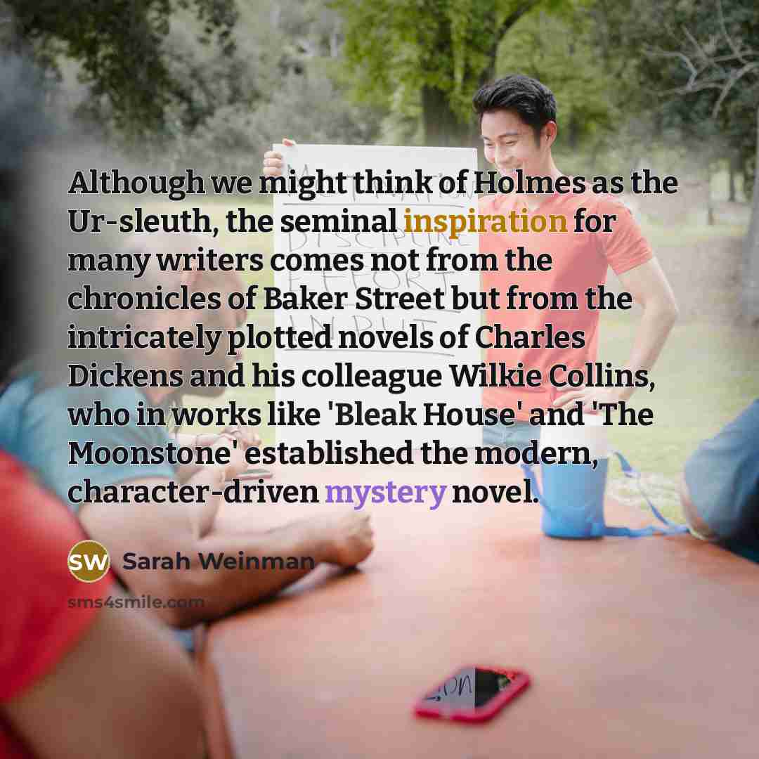 “Although we might think of Holmes as the Ur-sleuth, the seminal inspiration for many writers comes not from the chronicles of Baker Street but from the intricately plotted novels of Charles Dickens and his colleague Wilkie Collins, who in works like 'Bleak House' and 'The Moonstone' established…” quote by Sarah Weinman