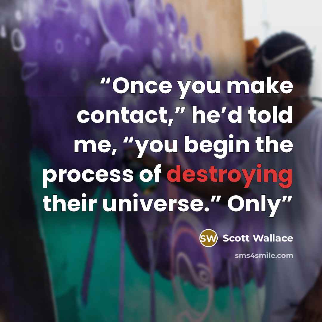 “Once you make contact,” he’d told me, “you begin the process of destroying their universe.” Only” quote by Scott Wallace