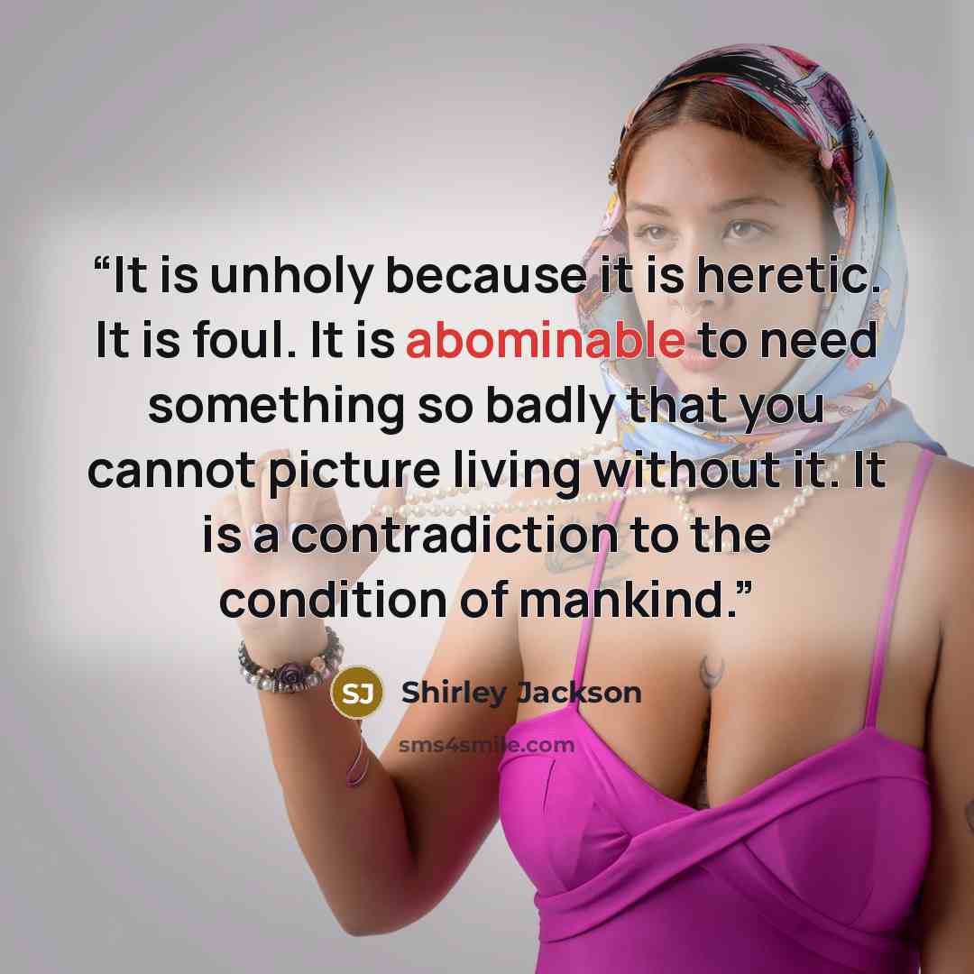 “It is unholy because it is heretic. It is foul. It is abominable to need something so badly that you cannot picture living without it. It is a contradiction to the condition of mankind.” quote by Shirley Jackson
