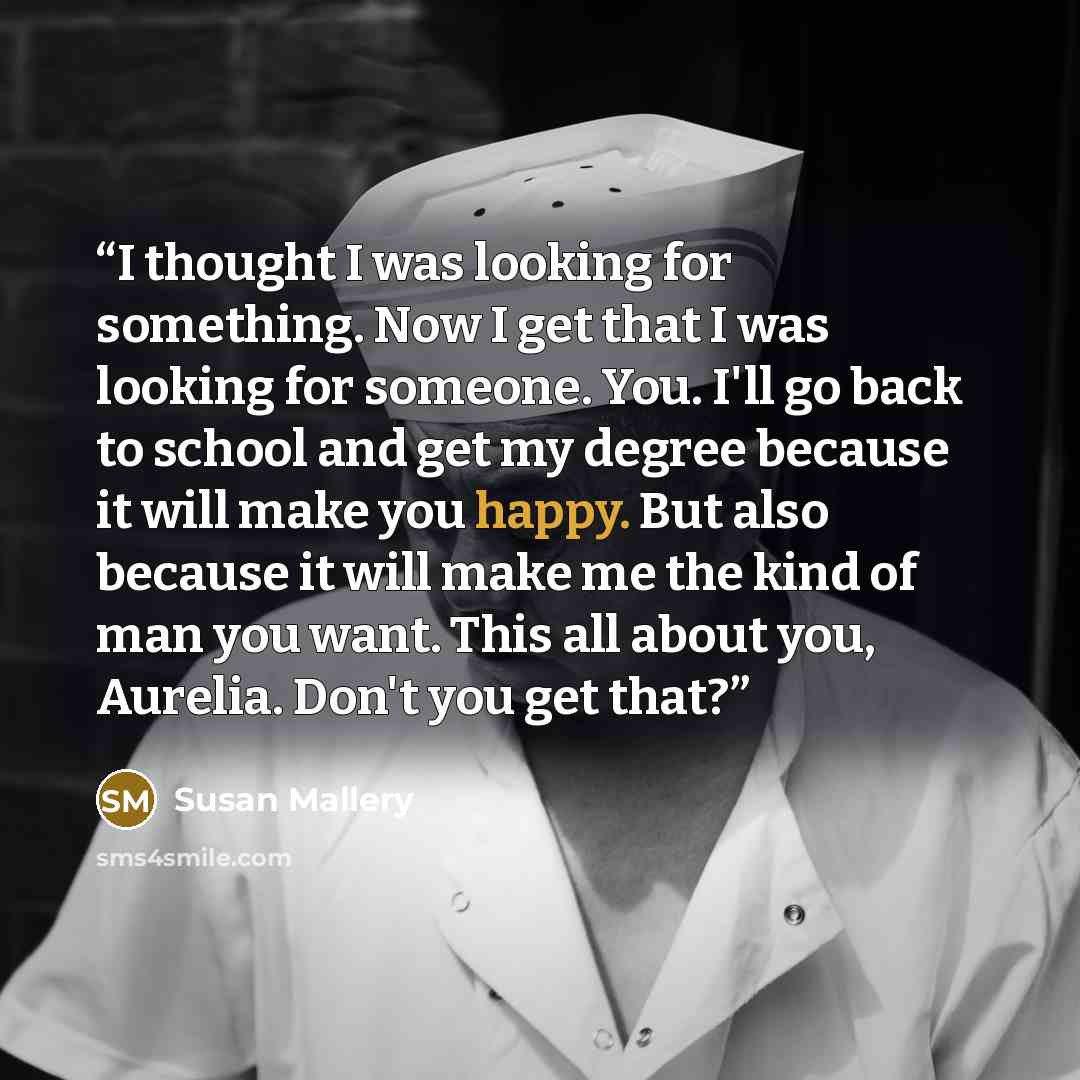 “I thought I was looking for something. Now I get that I was looking for someone. You. I'll go back to school and get my degree because it will make you happy. But also because it will make me the kind of man you want. This all about you, Aurelia. Don't you get that?” quote by Susan Mallery