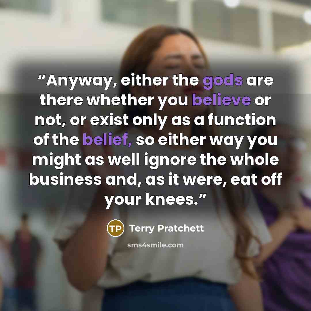 “Anyway, either the gods are there whether you believe or not, or exist only as a function of the belief, so either way you might as well ignore the whole business and, as it were, eat off your knees.” quote by Terry Pratchett