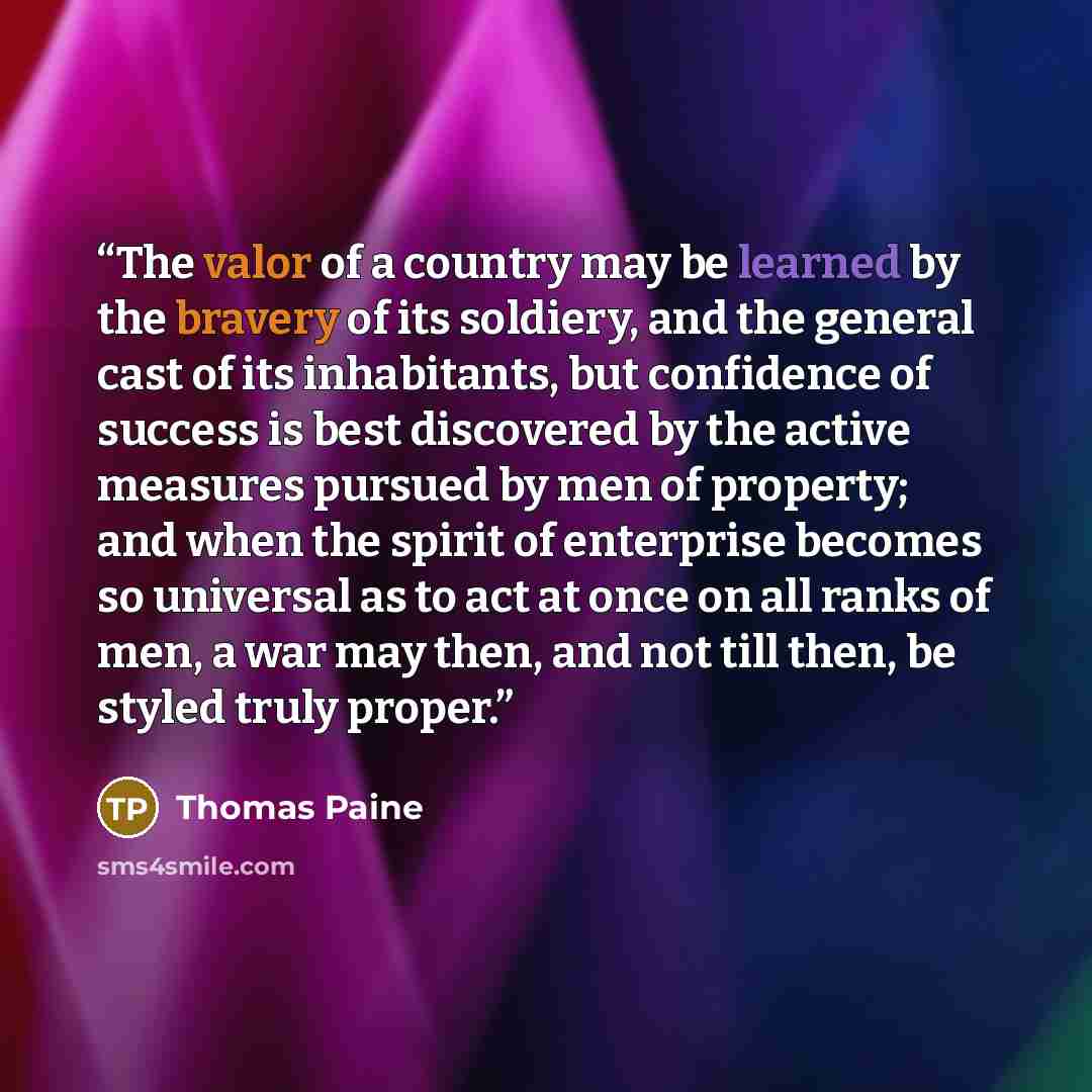 “The valor of a country may be learned by the bravery of its soldiery, and the general cast of its inhabitants, but confidence of success is best discovered by the active measures pursued by men of property; and when the spirit of enterprise becomes so universal as to act at once on all ranks of…” quote by Thomas Paine